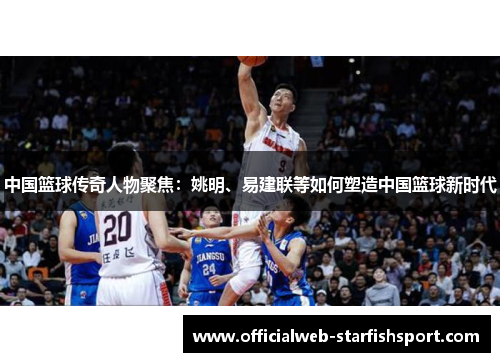 中国篮球传奇人物聚焦：姚明、易建联等如何塑造中国篮球新时代